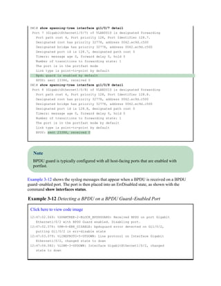 SW1# show spanning-tree interface gi1/0/7 detail
Port 7 (GigabitEthernet1/0/7) of VLAN0010 is designated forwarding
Port path cost 4, Port priority 128, Port Identifier 128.7.
Designated root has priority 32778, address 0062.ec9d.c500
Designated bridge has priority 32778, address 0062.ec9d.c500
Designated port id is 128.7, designated path cost 0
Timers: message age 0, forward delay 0, hold 0
Number of transitions to forwarding state: 1
The port is in the portfast mode
Link type is point-to-point by default
Bpdu guard is enabled by default
BPDU: sent 23386, received 0
SW1# show spanning-tree interface gi1/0/8 detail
Port 8 (GigabitEthernet1/0/8) of VLAN0010 is designated forwarding
Port path cost 4, Port priority 128, Port Identifier 128.8.
Designated root has priority 32778, address 0062.ec9d.c500
Designated bridge has priority 32778, address 0062.ec9d.c500
Designated port id is 128.8, designated path cost 0
Timers: message age 0, forward delay 0, hold 0
Number of transitions to forwarding state: 1
The port is in the portfast mode by default
Link type is point-to-point by default
BPDU: sent 23388, received 0
Note
BPDU guard is typically configured with all host-facing ports that are enabled with
portfast.
Example 3-12 shows the syslog messages that appear when a BPDU is received on a BPDU
guard–enabled port. The port is then placed into an ErrDisabled state, as shown with the
command show interfaces status.
Example 3-12 Detecting a BPDU on a BPDU Guard–Enabled Port
Click here to view code image
12:47:02.069: %SPANTREE-2-BLOCK_BPDUGUARD: Received BPDU on port Gigabit
Ethernet1/0/2 with BPDU Guard enabled. Disabling port.
12:47:02.076: %PM-4-ERR_DISABLE: bpduguard error detected on Gi1/0/2,
putting Gi1/0/2 in err-disable state
12:47:03.079: %LINEPROTO-5-UPDOWN: Line protocol on Interface Gigabit
Ethernet1/0/2, changed state to down
12:47:04.082: %LINK-3-UPDOWN: Interface GigabitEthernet1/0/2, changed
state to down
 