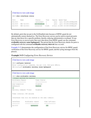Click here to view code image
SW1# show interfaces status
Port Name Status Vlan Duplex Speed Type
Gi1/0/1 notconnect 1 auto auto 10/100/1000BaseTX
Gi1/0/2 SW2 Gi1/0/1 err-disabled 1 auto auto 10/100/1000BaseTX
Gi1/0/3 SW3 Gi1/0/1 connected trunk a-full a-1000 10/100/1000BaseT
By default, ports that are put in the ErrDisabled state because of BPDU guard do not
automatically restore themselves. The Error Recovery service can be used to reactivate ports
that are shut down for a specific problem, thereby reducing administrative overhead. To use
Error Recovery to recover ports that were shut down from BPDU guard, use the command
errdisable recovery cause bpduguard. The period that the Error Recovery checks for ports is
configured with the command errdisable recovery interval time-seconds.
Example 3-13 demonstrates the configuration of the Error Recovery service for BPDU guard,
verification of the Error Recovery service for BPDU guard, and the syslog messages from the
process.
Example 3-13 Configuring Error Recovery Service
Click here to view code image
SW1# configure terminal
Enter configuration commands, one per line. End with CNTL/Z.
SW1(config)# errdisable recovery cause bpduguard
Click here to view code image
SW1# show errdisable recovery
! Output omitted for brevity
ErrDisable Reason Timer Status
----------------- --------------
arp-inspection Disabled
bpduguard Enabled
..
Recovery command: "clear Disabled
Timer interval: 300 seconds
Interfaces that will be enabled at the next timeout:
Interface Errdisable reason Time left(sec)
--------- ----------------- --------------
Gi1/0/2 bpduguard 295
 