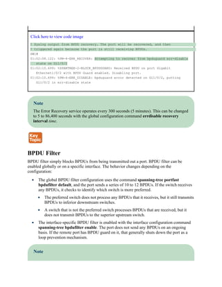 Click here to view code image
! Syslog output from BPDU recovery. The port will be recovered, and then
! triggered again because the port is still receiving BPDUs.
SW1#
01:02:08.122: %PM-4-ERR_RECOVER: Attempting to recover from bpduguard err-disable
state on Gi1/0/2
01:02:10.699: %SPANTREE-2-BLOCK_BPDUGUARD: Received BPDU on port Gigabit
Ethernet1/0/2 with BPDU Guard enabled. Disabling port.
01:02:10.699: %PM-4-ERR_DISABLE: bpduguard error detected on Gi1/0/2, putting
Gi1/0/2 in err-disable state
Note
The Error Recovery service operates every 300 seconds (5 minutes). This can be changed
to 5 to 86,400 seconds with the global configuration command errdisable recovery
interval time.
BPDU Filter
BPDU filter simply blocks BPDUs from being transmitted out a port. BPDU filter can be
enabled globally or on a specific interface. The behavior changes depending on the
configuration:
The global BPDU filter configuration uses the command spanning-tree portfast
bpdufilter default, and the port sends a series of 10 to 12 BPDUs. If the switch receives
any BPDUs, it checks to identify which switch is more preferred.
The preferred switch does not process any BPDUs that it receives, but it still transmits
BPDUs to inferior downstream switches.
A switch that is not the preferred switch processes BPDUs that are received, but it
does not transmit BPDUs to the superior upstream switch.
The interface-specific BPDU filter is enabled with the interface configuration command
spanning-tree bpdufilter enable. The port does not send any BPDUs on an ongoing
basis. If the remote port has BPDU guard on it, that generally shuts down the port as a
loop prevention mechanism.
Note
 