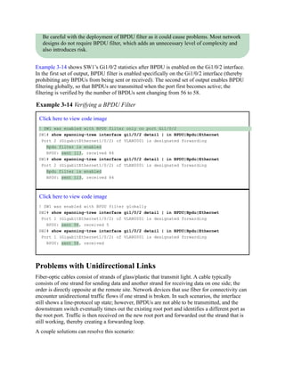 Be careful with the deployment of BPDU filter as it could cause problems. Most network
designs do not require BPDU filter, which adds an unnecessary level of complexity and
also introduces risk.
Example 3-14 shows SW1’s Gi1/0/2 statistics after BPDU is enabled on the Gi1/0/2 interface.
In the first set of output, BPDU filter is enabled specifically on the Gi1/0/2 interface (thereby
prohibiting any BPDUs from being sent or received). The second set of output enables BPDU
filtering globally, so that BPDUs are transmitted when the port first becomes active; the
filtering is verified by the number of BPDUs sent changing from 56 to 58.
Example 3-14 Verifying a BPDU Filter
Click here to view code image
! SW1 was enabled with BPDU filter only on port Gi1/0/2
SW1# show spanning-tree interface gi1/0/2 detail | in BPDU|Bpdu|Ethernet
Port 2 (GigabitEthernet1/0/2) of VLAN0001 is designated forwarding
Bpdu filter is enabled
BPDU: sent 113, received 84
SW1# show spanning-tree interface gi1/0/2 detail | in BPDU|Bpdu|Ethernet
Port 2 (GigabitEthernet1/0/2) of VLAN0001 is designated forwarding
Bpdu filter is enabled
BPDU: sent 113, received 84
Click here to view code image
! SW1 was enabled with BPDU filter globally
SW2# show spanning-tree interface gi1/0/2 detail | in BPDU|Bpdu|Ethernet
Port 1 (GigabitEthernet1/0/2) of VLAN0001 is designated forwarding
BPDU: sent 56, received 5
SW2# show spanning-tree interface gi1/0/2 detail | in BPDU|Bpdu|Ethernet
Port 1 (GigabitEthernet1/0/2) of VLAN0001 is designated forwarding
BPDU: sent 58, received
Problems with Unidirectional Links
Fiber-optic cables consist of strands of glass/plastic that transmit light. A cable typically
consists of one strand for sending data and another strand for receiving data on one side; the
order is directly opposite at the remote site. Network devices that use fiber for connectivity can
encounter unidirectional traffic flows if one strand is broken. In such scenarios, the interface
still shows a line-protocol up state; however, BPDUs are not able to be transmitted, and the
downstream switch eventually times out the existing root port and identifies a different port as
the root port. Traffic is then received on the new root port and forwarded out the strand that is
still working, thereby creating a forwarding loop.
A couple solutions can resolve this scenario:
 