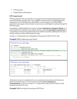 STP loop guard
Unidirectional Link Detection
STP Loop Guard
STP loop guard prevents any alternative or root ports from becoming designated ports (ports
toward downstream switches) due to loss of BPDUs on the root port. Loop guard places the
original port in an ErrDisabled state while BPDUs are not being received. When BPDU
transmission starts again on that interface, the port recovers and begins to transition through the
STP states again.
Loop guard is enabled globally by using the command spanning-tree loopguard default, or it
can be enabled on an interface basis with the interface command spanning-tree guard loop. It
is important to note that loop guard should not be enabled on portfast-enabled ports (because it
directly conflicts with the root/alternate port logic).
Example 3-15 demonstrates the configuration of loop guard on SW2’s Gi1/0/1 port.
Example 3-15 Configuring Loop Guard
Click here to view code image
SW2# config t
SW2(config)# interface gi1/0/1
SW2(config-if)# spanning-tree guard loop
! Placing BPDU filter on SW2's RP (Gi1/0/1) bridge) triggers loop guard.
SW2(config-if)# interface gi1/0/1
SW2(config-if)# spanning-tree bpdufilter enabled
01:42:35.051: %SPANTREE-2-LOOPGUARD_BLOCK: Loop guard blocking port Gigabit
Ethernet1/0/1 on VLAN0001
Click here to view code image
SW2# show spanning-tree vlan 1 | b Interface
Interface Role Sts Cost Prio.Nbr Type
------------------- ---- --- --------- -------- --------------------
Gi1/0/1 Root BKN*4 128.1 P2p *LOOP_Inc
Gi1/0/3 Root FWD 4 128.3 P2p
Gi1/0/4 Desg FWD 4 128.4 P2
At this point, the port is considered to be in an inconsistent state and does not forward any
traffic. Inconsistent ports are viewed with the command show spanning-tree
inconsistentports, as show in Example 3-16. Notice that an entry exists for all the VLANs
carried across the Gi1/0/1 port.
Example 3-16 Viewing the Inconsistent STP Ports
 