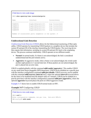 Click here to view code image
SW2# show spanning-tree inconsistentports
Name Interface Inconsistency
-------------------- ------------------------ ------------------
VLAN0001 GigabitEthernet1/0/1 Loop Inconsistent
VLAN0010 GigabitEthernet1/0/1 Loop Inconsistent
VLAN0020 GigabitEthernet1/0/1 Loop Inconsistent
VLAN0099 GigabitEthernet1/0/1 Loop Inconsistent
Number of inconsistent ports (segments) in the system : 4
Unidirectional Link Detection
Unidirectional Link Detection (UDLD) allows for the bidirectional monitoring of fiber-optic
cables. UDLD operates by transmitting UDLD packets to a neighbor device that includes the
system ID and port ID of the interface transmitting the UDLD packet. The receiving device
then repeats that information, including its system ID and port ID, back to the originating
device. The process continues indefinitely. UDLD operates in two different modes:
Normal: In normal mode, if a frame is not acknowledged, the link is considered
undetermined and the port remains active.
Aggressive: In aggressive mode, when a frame is not acknowledged, the switch sends
another eight packets in 1-second intervals. If those packets are not acknowledged, the
port is placed into an error state.
UDLD is enabled globally with the command udld enable [aggressive]. This enables UDLD
on any small form-factor pluggable (SFP)-based port. UDLD can be disabled on a specific port
with the interface configuration command udld port disable. UDLD recovery can be enabled
with the command udld recovery [interval time], where the optional interval keyword allows
for the timer to be modified from the default value of 5 minutes. UDLD can be enabled on a
port-by-port basis with the interface configuration command udld port [aggressive], where the
optional aggressive keyword places the ports in UDLD aggressive mode.
Example 3-17 shows how to enable UDLD normal mode on SW1.
Example 3-17 Configuring UDLD
Click here to view code image
SW1# conf t
Enter configuration commands, one per line. End with CNTL/Z.
SW1(config)# udld enabl
 