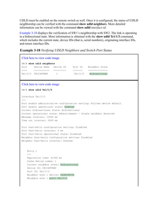 UDLD must be enabled on the remote switch as well. Once it is configured, the status of UDLD
neighborship can be verified with the command show udld neighbors. More detailed
information can be viewed with the command show udld interface-id.
Example 3-18 displays the verification of SW1’s neighborship with SW2. The link is operating
in a bidirectional state. More information is obtained with the show udld Te1/1/3 command,
which includes the current state, device IDs (that is, serial numbers), originating interface IDs,
and return interface IDs.
Example 3-18 Verifying UDLD Neighbors and Switch Port Status
Click here to view code image
SW1# show udld neighbors
Port Device Name Device ID Port ID Neighbor State
---- ----------- --------- ------- --------------
Te1/1/3 081C4FF8B0 1 Te1/1/3 Bidirectional
Click here to view code image
SW1# show udld Te1/1/3
Interface Te1/1/3
---
Port enable administrative configuration setting: Follows device default
Port enable operational state: Enabled
Current bidirectional state: Bidirectional
Current operational state: Advertisement - Single neighbor detected
Message interval: 15000 ms
Time out interval: 5000 ms
Port fast-hello configuration setting: Disabled
Port fast-hello interval: 0 ms
Port fast-hello operational state: Disabled
Neighbor fast-hello configuration setting: Disabled
Neighbor fast-hello interval: Unknown
Entry 1
---
Expiration time: 41300 ms
Cache Device index: 1
Current neighbor state: Bidirectional
Device ID: 081C4FF8B0
Port ID: Te1/1/3
Neighbor echo 1 device: 062EC9DC50
Neighbor echo 1 port: Te1/1/3
 