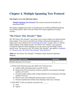 Chapter 4. Multiple Spanning Tree Protocol
This chapter covers the following subject:
Multiple Spanning Tree Protocol: This section examines the benefits and
operationsof MST.
This chapter completes the section on spanning tree by explaining Multiple Spanning
Tree Protocol (MST). MST is the one of three STP modes supported on Catalyst
switches.
“Do I Know This Already?” Quiz
The “Do I Know This Already?” quiz allows you to assess whether you should read the
entire chapter. If you miss no more than one of these self-assessment questions, you
might want to move ahead to the “Exam Preparation Tasks” section. Table 4-1 lists the
major headings in this chapter and the “Do I Know This Already?” quiz questions
covering the material in those headings so you can assess your knowledge of these
specific areas. The answers to the “Do I Know This Already?” quiz appear in Appendix
A, “Answers to the ‘Do I Know This Already?’ Quiz Questions.”
Table 4-1 “Do I Know This Already?” Foundation Topics Section-to-Question
Mapping
Foundation Topics Section Questions
Multiple Spanning Tree Protocol 1–7
1. Which of the following issues does MST solve? (Choose two.)
a. Enables traffic load balancing for specific VLANs
b. Reduces the CPU and memory resources needed for environments with large
numbers of VLANs
c. Overcomes MAC address table scaling limitations for environments with large
numbers of devices
d. Detects issues with cabling that transmits data in one direction
e. Prevents unauthorized switches from attaching to the Layer 2 domain
2. With MST, VLANs are directly associated with ______.
a. areas
b. regions
 