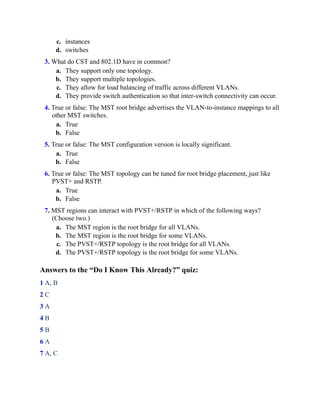 c. instances
d. switches
3. What do CST and 802.1D have in common?
a. They support only one topology.
b. They support multiple topologies.
c. They allow for load balancing of traffic across different VLANs.
d. They provide switch authentication so that inter-switch connectivity can occur.
4. True or false: The MST root bridge advertises the VLAN-to-instance mappings to all
other MST switches.
a. True
b. False
5. True or false: The MST configuration version is locally significant.
a. True
b. False
6. True or false: The MST topology can be tuned for root bridge placement, just like
PVST+ and RSTP.
a. True
b. False
7. MST regions can interact with PVST+/RSTP in which of the following ways?
(Choose two.)
a. The MST region is the root bridge for all VLANs.
b. The MST region is the root bridge for some VLANs.
c. The PVST+/RSTP topology is the root bridge for all VLANs.
d. The PVST+/RSTP topology is the root bridge for some VLANs.
Answers to the “Do I Know This Already?” quiz:
1 A, B
2 C
3 A
4 B
5 B
6 A
7 A, C
 