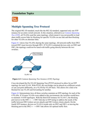 Foundation Topics
Multiple Spanning Tree Protocol
The original 802.1D standard, much like the 802.1Q standard, supported only one STP
instance for an entire switch network. In this situation, referred to as Common Spanning
Tree (CST), all VLANs used the same topology, which meant it was not possible to load
share traffic across links by blocking for specific VLANs on one link and then blocking
for other VLANs on alternate links.
Figure 4-1 shows four VLANs sharing the same topology. All network traffic from SW2
toward SW3 must traverse through SW1. If VLAN 4 contained devices only on SW2 and
SW3, the topology could not be tuned with traffic going directly between the two
switches.
Figure 4-1 Common Spanning Tree Instance (CST) Topology
Cisco developed the Per-VLAN Spanning Tree (PVST) protocol to allow for an STP
topology for each VLAN. With PVST, the root bridge can be placed on a different switch
or can cost ports differently, on a VLAN-by-VLAN basis. This allows for a link to be
blocked for one VLAN and forwarding for another.
Figure 4-2 demonstrates how all three switches maintain an STP topology for each of the
4 VLANs. If 10 more VLANs were added to this environment, the switches would have
to maintain 14 STP topologies. With the third STP instance for VLAN 3, the blocking
port moves to the SW1 ← → SW3 link due to STP tuning to address the needs of the
traffic between SW2 (where servers attach) and SW3 (where clients attach). On the
fourth STP instance, devices on VLAN 4 reside only on SW2 and SW3, so moving the
blocking port to the SW2 ← → SW1 link allows for optimal traffic flow.
 