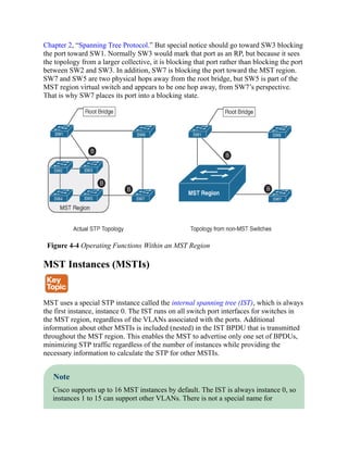 Chapter 2, “Spanning Tree Protocol.” But special notice should go toward SW3 blocking
the port toward SW1. Normally SW3 would mark that port as an RP, but because it sees
the topology from a larger collective, it is blocking that port rather than blocking the port
between SW2 and SW3. In addition, SW7 is blocking the port toward the MST region.
SW7 and SW5 are two physical hops away from the root bridge, but SW5 is part of the
MST region virtual switch and appears to be one hop away, from SW7’s perspective.
That is why SW7 places its port into a blocking state.
Figure 4-4 Operating Functions Within an MST Region
MST Instances (MSTIs)
MST uses a special STP instance called the internal spanning tree (IST), which is always
the first instance, instance 0. The IST runs on all switch port interfaces for switches in
the MST region, regardless of the VLANs associated with the ports. Additional
information about other MSTIs is included (nested) in the IST BPDU that is transmitted
throughout the MST region. This enables the MST to advertise only one set of BPDUs,
minimizing STP traffic regardless of the number of instances while providing the
necessary information to calculate the STP for other MSTIs.
Note
Cisco supports up to 16 MST instances by default. The IST is always instance 0, so
instances 1 to 15 can support other VLANs. There is not a special name for
 