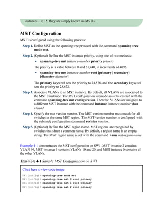 instances 1 to 15; they are simply known as MSTIs.
MST Configuration
MST is configured using the following process:
Step 1. Define MST as the spanning tree protocol with the command spanning-tree
mode mst.
Step 2. (Optional) Define the MST instance priority, using one of two methods:
spanning-tree mst instance-number priority priority
The priority is a value between 0 and 61,440, in increments of 4096.
spanning-tree mst instance-number root {primary | secondary}
[diameter diameter]
The primary keyword sets the priority to 24,576, and the secondary keyword
sets the priority to 28,672.
Step 3. Associate VLANs to an MST instance. By default, all VLANs are associated to
the MST 0 instance. The MST configuration submode must be entered with the
command spanning-tree mst configuration. Then the VLANs are assigned to
a different MST instance with the command instance instance-number vlan
vlan-id.
Step 4. Specify the mst version number. The MST version number must match for all
switches in the same MST region. The MST version number is configured with
the submode configuration command revision version.
Step 5. (Optional) Define the MST region name. MST regions are recognized by
switches that share a common name. By default, a region name is an empty
string. The MST region name is set with the command name mst-region-name.
Example 4-1 demonstrates the MST configuration on SW1. MST instance 2 contains
VLAN 99, MST instance 1 contains VLANs 10 and 20, and MST instance 0 contains all
the other VLANs.
Example 4-1 Sample MST Configuration on SW1
Click here to view code image
SW1(config)# spanning-tree mode mst
SW1(config)# spanning-tree mst 0 root primary
SW1(config)# spanning-tree mst 1 root primary
SW1(config)# spanning-tree mst 2 root primary
 