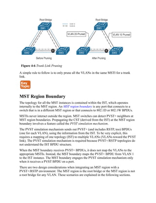 Figure 4-6 Trunk Link Pruning
A simple rule to follow is to only prune all the VLANs in the same MSTI for a trunk
link.
MST Region Boundary
The topology for all the MST instances is contained within the IST, which operates
internally to the MST region. An MST region boundary is any port that connects to a
switch that is in a different MST region or that connects to 802.1D or 802.1W BPDUs.
MSTIs never interact outside the region. MST switches can detect PVST+ neighbors at
MST region boundaries. Propagating the CST (derived from the IST) at the MST region
boundary involves a feature called the PVST simulation mechanism.
The PVST simulation mechanism sends out PVST+ (and includes RSTP, too) BPDUs
(one for each VLAN), using the information from the IST. To be very explicit, this
requires a mapping of one topology (IST) to multiple VLANs (VLANs toward the PVST
link). The PVST simulation mechanism is required because PVST+/RSTP topologies do
not understand the IST BPDU structure.
When the MST boundary receives PVST+ BPDUs, it does not map the VLANs to the
appropriate MSTIs. Instead, the MST boundary maps the PVST+ BPDU from VLAN 1
to the IST instance. The MST boundary engages the PVST simulation mechanism only
when it receives a PVST BPDU on a port.
There are two design considerations when integrating an MST region with a
PVST+/RSTP environment: The MST region is the root bridge or the MST region is not
a root bridge for any VLAN. These scenarios are explained in the following sections.
 