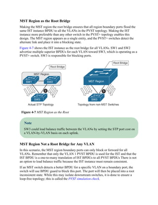 MST Region as the Root Bridge
Making the MST region the root bridge ensures that all region boundary ports flood the
same IST instance BPDU to all the VLANs in the PVST topology. Making the IST
instance more preferable than any other switch in the PVST+ topology enables this
design. The MST region appears as a single entity, and the PVST+ switches detect the
alternate link and place it into a blocking state.
Figure 4-7 shows the IST instance as the root bridge for all VLANs. SW1 and SW2
advertise multiple superior BPDUs for each VLAN toward SW3, which is operating as a
PVST+ switch. SW3 is responsible for blocking ports.
Figure 4-7 MST Region as the Root
Note
SW3 could load balance traffic between the VLANs by setting the STP port cost on
a VLAN-by-VLAN basis on each uplink.
MST Region Not a Root Bridge for Any VLAN
In this scenario, the MST region boundary ports can only block or forward for all
VLANs. Remember that only the VLAN 1 PVST BPDU is used for the IST and that the
IST BPDU is a one-to-many translation of IST BPDUs to all PVST BPDUs There is not
an option to load balance traffic because the IST instance must remain consistent.
If an MST switch detects a better BPDU for a specific VLAN on a boundary port, the
switch will use BPDU guard to block this port. The port will then be placed into a root
inconsistent state. While this may isolate downstream switches, it is done to ensure a
loop-free topology; this is called the PVST simulation check.
 