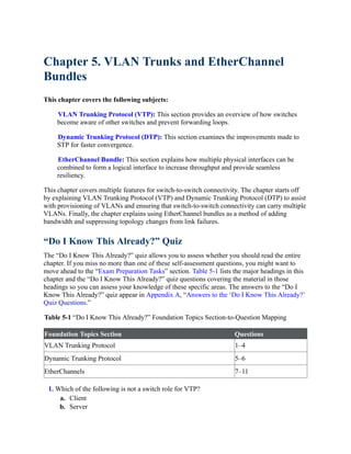 Chapter 5. VLAN Trunks and EtherChannel
Bundles
This chapter covers the following subjects:
VLAN Trunking Protocol (VTP): This section provides an overview of how switches
become aware of other switches and prevent forwarding loops.
Dynamic Trunking Protocol (DTP): This section examines the improvements made to
STP for faster convergence.
EtherChannel Bundle: This section explains how multiple physical interfaces can be
combined to form a logical interface to increase throughput and provide seamless
resiliency.
This chapter covers multiple features for switch-to-switch connectivity. The chapter starts off
by explaining VLAN Trunking Protocol (VTP) and Dynamic Trunking Protocol (DTP) to assist
with provisioning of VLANs and ensuring that switch-to-switch connectivity can carry multiple
VLANs. Finally, the chapter explains using EtherChannel bundles as a method of adding
bandwidth and suppressing topology changes from link failures.
“Do I Know This Already?” Quiz
The “Do I Know This Already?” quiz allows you to assess whether you should read the entire
chapter. If you miss no more than one of these self-assessment questions, you might want to
move ahead to the “Exam Preparation Tasks” section. Table 5-1 lists the major headings in this
chapter and the “Do I Know This Already?” quiz questions covering the material in those
headings so you can assess your knowledge of these specific areas. The answers to the “Do I
Know This Already?” quiz appear in Appendix A, “Answers to the ‘Do I Know This Already?’
Quiz Questions.”
Table 5-1 “Do I Know This Already?” Foundation Topics Section-to-Question Mapping
Foundation Topics Section Questions
VLAN Trunking Protocol 1–4
Dynamic Trunking Protocol 5–6
EtherChannels 7–11
1. Which of the following is not a switch role for VTP?
a. Client
b. Server
 