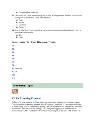 d. Per-packet load balancing
10. One switch has EtherChannel configured as auto. What options on the other switch can be
configured to establish an EtherChannel bundle?
a. Auto
b. Active
c. Desirable
d. Passive
11. True or false: LACP and PAgP allow you to set the maximum number of member links in
an EtherChannel bundle.
a. True
b. False
Answers to the “Do I Know This Already?” quiz:
1 C
2 B
3 B
4 B
5 B
6 C
7 B
8 A, B and D
9 A, B
10 C
11 B
Foundation Topics
VLAN Trunking Protocol
Before APIs were available on Cisco platforms, configuring a switch was a manual process.
Cisco created the proprietary protocol, VLAN Trunking Protocol (VTP), to reduce the burden
of provisioning VLANs on switches. Adding a VLAN might seem like a simple task, but in an
environment with 100 switches, adding a VLAN required logging in to 100 switches to
provision one VLAN. Thanks to VTP, switches that participate in the same VTP domain can
 