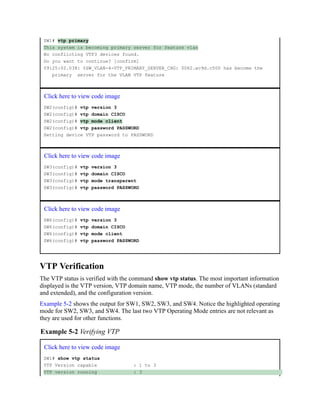 SW1# vtp primary
This system is becoming primary server for feature vlan
No conflicting VTP3 devices found.
Do you want to continue? [confirm]
09:25:02.038: %SW_VLAN-4-VTP_PRIMARY_SERVER_CHG: 0062.ec9d.c500 has become the
primary server for the VLAN VTP feature
Click here to view code image
SW2(config)# vtp version 3
SW2(config)# vtp domain CISCO
SW2(config)# vtp mode client
SW2(config)# vtp password PASSWORD
Setting device VTP password to PASSWORD
Click here to view code image
SW3(config)# vtp version 3
SW3(config)# vtp domain CISCO
SW3(config)# vtp mode transparent
SW3(config)# vtp password PASSWORD
Click here to view code image
SW6(config)# vtp version 3
SW6(config)# vtp domain CISCO
SW6(config)# vtp mode client
SW6(config)# vtp password PASSWORD
VTP Verification
The VTP status is verified with the command show vtp status. The most important information
displayed is the VTP version, VTP domain name, VTP mode, the number of VLANs (standard
and extended), and the configuration version.
Example 5-2 shows the output for SW1, SW2, SW3, and SW4. Notice the highlighted operating
mode for SW2, SW3, and SW4. The last two VTP Operating Mode entries are not relevant as
they are used for other functions.
Example 5-2 Verifying VTP
Click here to view code image
SW1# show vtp status
VTP Version capable : 1 to 3
VTP version running : 3
 
