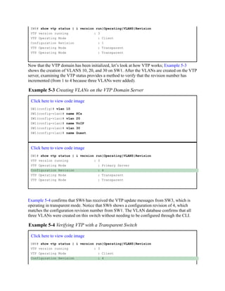 SW6# show vtp status | i version run|Operating|VLANS|Revision
VTP version running : 3
VTP Operating Mode : Client
Configuration Revision : 1
VTP Operating Mode : Transparent
VTP Operating Mode : Transparent
Now that the VTP domain has been initialized, let’s look at how VTP works; Example 5-3
shows the creation of VLANS 10, 20, and 30 on SW1. After the VLANs are created on the VTP
server, examining the VTP status provides a method to verify that the revision number has
incremented (from 1 to 4 because three VLANs were added).
Example 5-3 Creating VLANs on the VTP Domain Server
Click here to view code image
SW1(config)# vlan 10
SW1(config-vlan)# name PCs
SW1(config-vlan)# vlan 20
SW1(config-vlan)# name VoIP
SW1(config-vlan)# vlan 30
SW1(config-vlan)# name Guest
Click here to view code image
SW1# show vtp status | i version run|Operating|VLANS|Revision
VTP version running : 3
VTP Operating Mode : Primary Server
Configuration Revision : 4
VTP Operating Mode : Transparent
VTP Operating Mode : Transparent
Example 5-4 confirms that SW6 has received the VTP update messages from SW3, which is
operating in transparent mode. Notice that SW6 shows a configuration revision of 4, which
matches the configuration revision number from SW1. The VLAN database confirms that all
three VLANs were created on this switch without needing to be configured through the CLI.
Example 5-4 Verifying VTP with a Transparent Switch
Click here to view code image
SW6# show vtp status | i version run|Operating|VLANS|Revision
VTP version running : 3
VTP Operating Mode : Client
Configuration Revision : 4
 