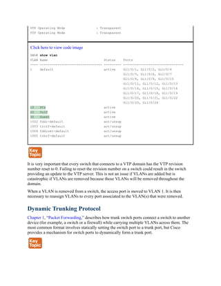 VTP Operating Mode : Transparent
VTP Operating Mode : Transparent
Click here to view code image
SW6# show vlan
VLAN Name Status Ports
---- -------------------------------- --------- -------------------------------
1 default active Gi1/0/1, Gi1/0/2, Gi1/0/4
Gi1/0/5, Gi1/0/6, Gi1/0/7
Gi1/0/8, Gi1/0/9, Gi1/0/10
Gi1/0/11, Gi1/0/12, Gi1/0/13
Gi1/0/14, Gi1/0/15, Gi1/0/16
Gi1/0/17, Gi1/0/18, Gi1/0/19
Gi1/0/20, Gi1/0/21, Gi1/0/22
Gi1/0/23, Gi1/0/24
10 PCs active
20 VoIP active
30 Guest active
1002 fddi-default act/unsup
1003 trcrf-default act/unsup
1004 fddinet-default act/unsup
1005 trbrf-default act/unsup
It is very important that every switch that connects to a VTP domain has the VTP revision
number reset to 0. Failing to reset the revision number on a switch could result in the switch
providing an update to the VTP server. This is not an issue if VLANs are added but is
catastrophic if VLANs are removed because those VLANs will be removed throughout the
domain.
When a VLAN is removed from a switch, the access port is moved to VLAN 1. It is then
necessary to reassign VLANs to every port associated to the VLAN(s) that were removed.
Dynamic Trunking Protocol
Chapter 1, “Packet Forwarding,” describes how trunk switch ports connect a switch to another
device (for example, a switch or a firewall) while carrying multiple VLANs across them. The
most common format involves statically setting the switch port to a trunk port, but Cisco
provides a mechanism for switch ports to dynamically form a trunk port.
 