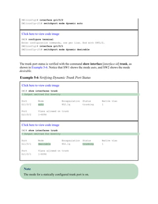 SW1(config)# interface gi1/0/2
SW1(config-if)# switchport mode dynamic auto
Click here to view code image
SW2# configure terminal
Enter configuration commands, one per line. End with CNTL/Z.
SW2(config)# interface gi1/0/1
SW2(config-if)# switchport mode dynamic desirable
The trunk port status is verified with the command show interface [interface-id] trunk, as
shown in Example 5-6. Notice that SW1 shows the mode auto, and SW2 shows the mode
desirable.
Example 5-6 Verifying Dynamic Trunk Port Status
Click here to view code image
SW1# show interfaces trunk
! Output omitted for brevity
Port Mode Encapsulation Status Native vlan
Gi1/0/2 auto 802.1q trunking 1
Port Vlans allowed on trunk
Gi1/0/2 1-4094
Click here to view code image
SW2# show interfaces trunk
! Output omitted for brevity
Port Mode Encapsulation Status Native vlan
Gi1/0/1 desirable 802.1q trunking 1
Port Vlans allowed on trunk
Gi1/0/1 1-4094
Note
The mode for a statically configured trunk port is on.
 