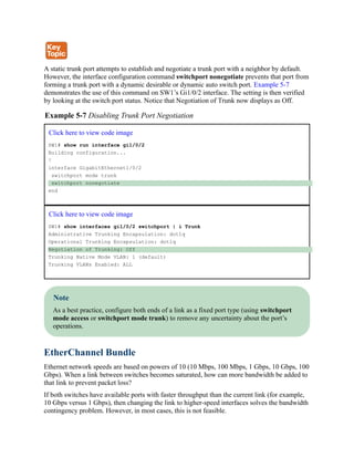A static trunk port attempts to establish and negotiate a trunk port with a neighbor by default.
However, the interface configuration command switchport nonegotiate prevents that port from
forming a trunk port with a dynamic desirable or dynamic auto switch port. Example 5-7
demonstrates the use of this command on SW1’s Gi1/0/2 interface. The setting is then verified
by looking at the switch port status. Notice that Negotiation of Trunk now displays as Off.
Example 5-7 Disabling Trunk Port Negotiation
Click here to view code image
SW1# show run interface gi1/0/2
Building configuration...
!
interface GigabitEthernet1/0/2
switchport mode trunk
switchport nonegotiate
end
Click here to view code image
SW1# show interfaces gi1/0/2 switchport | i Trunk
Administrative Trunking Encapsulation: dot1q
Operational Trunking Encapsulation: dot1q
Negotiation of Trunking: Off
Trunking Native Mode VLAN: 1 (default)
Trunking VLANs Enabled: ALL
Note
As a best practice, configure both ends of a link as a fixed port type (using switchport
mode access or switchport mode trunk) to remove any uncertainty about the port’s
operations.
EtherChannel Bundle
Ethernet network speeds are based on powers of 10 (10 Mbps, 100 Mbps, 1 Gbps, 10 Gbps, 100
Gbps). When a link between switches becomes saturated, how can more bandwidth be added to
that link to prevent packet loss?
If both switches have available ports with faster throughput than the current link (for example,
10 Gbps versus 1 Gbps), then changing the link to higher-speed interfaces solves the bandwidth
contingency problem. However, in most cases, this is not feasible.
 
