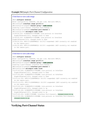 Example 5-8 Sample Port-Channel Configuration
Click here to view code image
SW1# configure terminal
Enter configuration commands, one per line. End with CNTL/Z.
SW1(config)# interface range gi1/0/1-2
SW1(config-if-range)# channel-group 1 mode active
Creating a port-channel interface Port-channel 1
SW1(config-if-range)# interface port-channel 1
SW1(config-if)# switchport mode trunk
13:56:20.210: %LINEPROTO-5-UPDOWN: Line protocol on Interface
GigabitEthernet1/0/1, changed state to down
13:56:20.216: %LINEPROTO-5-UPDOWN: Line protocol on Interface
GigabitEthernet1/0/2, changed state to down
13:56:32.214: %ETC-5-L3DONTBNDL2: Gi1/0/2 suspended: LACP currently not enabled
on the remote port.
13:56:32.420: %ETC-5-L3DONTBNDL2: Gi1/0/1 suspended: LACP currently not enabled
on the remote port.
Click here to view code image
SW2# configure terminal
Enter configuration commands, one per line. End with CNTL/Z.
SW2(config)# interface range gi1/0/1-2
SW2(config-if-range)# channel-group 1 mode passive
Creating a port-channel interface Port-channel 1
SW2(config-if-range)# interface port-channel 1
SW2(config-if)# switchport mode trunk
*13:57:05.434: %LINEPROTO-5-UPDOWN: Line protocol on Interface
GigabitEthernet1/0/1, changed state to down
*13:57:05.446: %LINEPROTO-5-UPDOWN: Line protocol on Interface
GigabitEthernet1/0/2, changed state to down
*13:57:12.722: %ETC-5-L3DONTBNDL2: Gi1/0/1 suspended: LACP currently not enabled
on the remote port.
*13:57:13.072: %ETC-5-L3DONTBNDL2: Gi1/0/2 suspended: LACP currently not enabled
on the remote port.
*13:57:24.124: %LINEPROTO-5-UPDOWN: Line protocol on Interface
GigabitEthernet1/0/2, changed state to up
*13:57:24.160: %LINEPROTO-5-UPDOWN: Line protocol on Interface
GigabitEthernet1/0/1, changed state to up
*13:57:25.103: %LINK-3-UPDOWN: Interface Port-channel1, changed state to up
*13:57:26.104: %LINEPROTO-5-UPDOWN: Line protocol on Interface Port-channel1,
changed state to up
Verifying Port-Channel Status
 