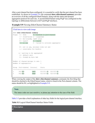 After a port channel has been configured, it is essential to verify that the port channel has been
established. As shown in Example 5-9, the command show etherchannel summary provides
an overview of all the configured EtherChannels, along with the status and dynamic
aggregation protocol for each one. A second EtherChannel using PAgP was configured on the
topology to differentiate between LACP and PAgP interfaces.
Example 5-9 Viewing EtherChannel Summary Status
Click here to view code image
SW1# show etherchannel summary
Flags: D - down P - bundled in port-channel
I - stand-alone s - suspended
H - Hot-standby (LACP only)
R - Layer3 S - Layer2
U - in use f - failed to allocate aggregator
M - not in use, minimum links not met
u - unsuitable for bundlin
w - waiting to be aggregated
d - default port
A - formed by Auto LAG
Number of channel-groups in use: 1
Number of aggregators: 1
Group Port-channel Protocol Ports
------+-------------+-----------+-----------------------------------------------
1 Po1(SU) LACP Gi1/0/1(P) Gi1/0/2(P)
2 Po2(SU) PAgP Gi1/0/3(P) Gi1/0/4(P)
When viewing the output of the show etherchannel summary command, the first thing that
should be checked is the EtherChannel status, which is listed in the Port-channel column. The
status should be SU, as highlighted in Example 5-9.
Note
The status codes are case sensitive, so please pay attention to the case of the field.
Table 5-3 provides a brief explanation of other key fields for the logical port-channel interface.
Table 5-3 Logical EtherChannel Interface Status Fields
Fi
el
Description
 