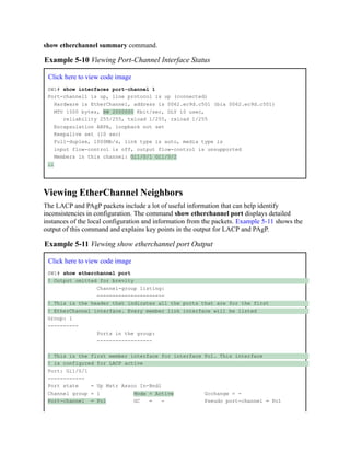 show etherchannel summary command.
Example 5-10 Viewing Port-Channel Interface Status
Click here to view code image
SW1# show interfaces port-channel 1
Port-channel1 is up, line protocol is up (connected)
Hardware is EtherChannel, address is 0062.ec9d.c501 (bia 0062.ec9d.c501)
MTU 1500 bytes, BW 2000000 Kbit/sec, DLY 10 usec,
reliability 255/255, txload 1/255, rxload 1/255
Encapsulation ARPA, loopback not set
Keepalive set (10 sec)
Full-duplex, 1000Mb/s, link type is auto, media type is
input flow-control is off, output flow-control is unsupported
Members in this channel: Gi1/0/1 Gi1/0/2
..
Viewing EtherChannel Neighbors
The LACP and PAgP packets include a lot of useful information that can help identify
inconsistencies in configuration. The command show etherchannel port displays detailed
instances of the local configuration and information from the packets. Example 5-11 shows the
output of this command and explains key points in the output for LACP and PAgP.
Example 5-11 Viewing show etherchannel port Output
Click here to view code image
SW1# show etherchannel port
! Output omitted for brevity
Channel-group listing:
----------------------
! This is the header that indicates all the ports that are for the first
! EtherChannel interface. Every member link interface will be listed
Group: 1
----------
Ports in the group:
------------------
! This is the first member interface for interface Po1. This interface
! is configured for LACP active
Port: Gi1/0/1
------------
Port state = Up Mstr Assoc In-Bndl
Channel group = 1 Mode = Active Gcchange = -
Port-channel = Po1 GC = - Pseudo port-channel = Po1
 