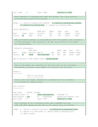 Port index = 0 Load = 0x00 Protocol = LACP
! This interface is configured with LACP fast packets, has a port priority
! of 32,768 and is active in the bundle.
Flags: S - Device is sending Slow LACPDUs F - Device is sending fast LACPDUs.
A - Device is in active mode. P - Device is in passive mode.
Local information:
LACP port Admin Oper Port Port
Port Flags State Priority Key Key Number State
Gi1/0/1 FA bndl 32768 0x1 0x1 0x102 0x3F
! This interface's partner is configured with LACP fast packets, has a system-id
! of 0081.c4ff.8b00, a port priority of 32,768, and is active in the bundle
! for 0d:00h:03m:38s.
Partner's information:
LACP port Admin Oper Port Port
Port Flags Priority Dev ID Age key Key Number State
Gi1/0/1 FA 32768 0081.c4ff.8b00 0s 0x0 0x1 0x102 0x3F
Age of the port in the current state: 0d:00h:03m:38s
..
! This is the header that indicates all the ports that are for the second
! EtherChannel interface. Every member link interface will be listed.
Group: 2
----------
Ports in the group:
-------------------
! This is the first member interface for interface Po2. This interface
! is configured for PAgP desirable
Port: Gi1/0/3
------------
Port state = Up Mstr In-Bndl
Channel group = 2 Mode = Desirable-Sl Gcchange = 0
Port-channel = Po2 GC = 0x00020001 Pseudo port-channel = Po2
Port index = 0 Load = 0x00 Protocol = PAgP
! This interface is in a consistent state, has a neighbor with the
! 0081.c4ff.8b00 address and has been in the current state for 54m:45s
Flags: S - Device is sending Slow hello. C - Device is in Consistent state.
A - Device is in Auto mode. P - Device learns on physical port.
d - PAgP is down.
 