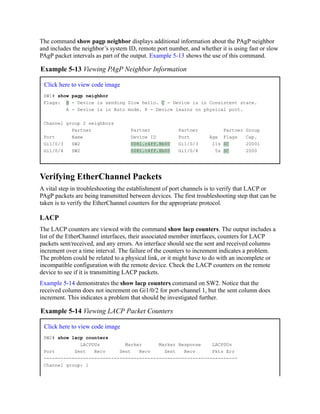 The command show pagp neighbor displays additional information about the PAgP neighbor
and includes the neighbor’s system ID, remote port number, and whether it is using fast or slow
PAgP packet intervals as part of the output. Example 5-13 shows the use of this command.
Example 5-13 Viewing PAgP Neighbor Information
Click here to view code image
SW1# show pagp neighbor
Flags: S - Device is sending Slow hello. C - Device is in Consistent state.
A - Device is in Auto mode. P - Device learns on physical port.
Channel group 2 neighbors
Partner Partner Partner Partner Group
Port Name Device ID Port Age Flags Cap.
Gi1/0/3 SW2 0081.c4ff.8b00 Gi1/0/3 11s SC 20001
Gi1/0/4 SW2 0081.c4ff.8b00 Gi1/0/4 5s SC 2000
Verifying EtherChannel Packets
A vital step in troubleshooting the establishment of port channels is to verify that LACP or
PAgP packets are being transmitted between devices. The first troubleshooting step that can be
taken is to verify the EtherChannel counters for the appropriate protocol.
LACP
The LACP counters are viewed with the command show lacp counters. The output includes a
list of the EtherChannel interfaces, their associated member interfaces, counters for LACP
packets sent/received, and any errors. An interface should see the sent and received columns
increment over a time interval. The failure of the counters to increment indicates a problem.
The problem could be related to a physical link, or it might have to do with an incomplete or
incompatible configuration with the remote device. Check the LACP counters on the remote
device to see if it is transmitting LACP packets.
Example 5-14 demonstrates the show lacp counters command on SW2. Notice that the
received column does not increment on Gi1/0/2 for port-channel 1, but the sent column does
increment. This indicates a problem that should be investigated further.
Example 5-14 Viewing LACP Packet Counters
Click here to view code image
SW2# show lacp counters
LACPDUs Marker Marker Response LACPDUs
Port Sent Recv Sent Recv Sent Recv Pkts Err
---------------------------------------------------------------------
Channel group: 1
 