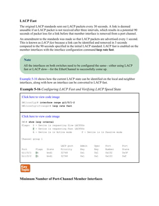LACP Fast
The original LACP standards sent out LACP packets every 30 seconds. A link is deemed
unusable if an LACP packet is not received after three intervals, which results in a potential 90
seconds of packet loss for a link before that member interface is removed from a port channel.
An amendment to the standards was made so that LACP packets are advertised every 1 second.
This is known as LACP fast because a link can be identified and removed in 3 seconds
compared to the 90 seconds specified in the initial LACP standard. LACP fast is enabled on the
member interfaces with the interface configuration command lacp rate fast.
Note
All the interfaces on both switches need to be configured the same—either using LACP
fast or LACP slow—for the EtherChannel to successfully come up.
Example 5-16 shows how the current LACP state can be identified on the local and neighbor
interfaces, along with how an interface can be converted to LACP fast.
Example 5-16 Configuring LACP Fast and Verifying LACP Speed State
Click here to view code image
SW1(config)# interface range gi1/0/1-2
SW1(config-if-range)# lacp rate fast
Click here to view code image
SW1# show lacp internal
Flags: S - Device is requesting Slow LACPDUs
F - Device is requesting Fast LACPDUs
A - Device is in Active mode P - Device is in Passive mode
Channel group 1
LACP port Admin Oper Port Port
Port Flags State Priority Key Key Number State
Gi1/0/1 FA bndl 32768 0x1 0x1 0x102 0x3F
Gi1/0/2 FA bndl 32768 0x1 0x1 0x103 0xF
Minimum Number of Port-Channel Member Interfaces
 