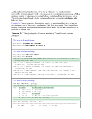 An EtherChannel interface becomes active and up when only one member interface
successfully forms an adjacency with a remote device. In some design scenarios using LACP, a
minimum number of adjacencies is required before a port-channel interface becomes active.
This option can be configured with the port-channel interface command port-channel min-
links min-links.
Example 5-17 shows how to set the minimum number of port-channel interfaces to two and
then shut down one of the member interfaces on SW1. This prevents the EtherChannel from
meeting the required minimum links and shuts it down. Notice that the port-channel status is
not in use in the new state.
Example 5-17 Configuring the Minimum Number of EtherChannel Member
Interfaces
Click here to view code image
SW1(config)# interface port-channel 1
SW1(config-if)# port-channel min-links 2
Click here to view code image
SW1(config-if)# interface gi1/0/1
SW1(config-if)# shutdown
10:44:46.516: %ETC-5-MINLINKS_NOTMET: Port-channel Po1 is down bundled ports (1)
doesn't meet min-links
10:44:47.506: %LINEPROTO-5-UPDOWN: Line protocol on Interface Gigabit
Ethernet1/0/2, changed state to down
10:44:47.508: %LINEPROTO-5-UPDOWN: Line protocol on Interface Port-channel1,
changed state to down
10:44:48.499: %LINK-5-CHANGED: Interface GigabitEthernet1/0/1, changed state to
administratively down
10:44:48.515: %LINK-3-UPDOWN: Interface Port-channel1, changed state to down
Click here to view code image
SW1# show etherchannel summary
! Output Ommitted for Brevity
Flags: D - down P - bundled in port-channel
I - stand-alone s - suspended
H - Hot-standby (LACP only)
R - Layer3 S - Layer2
U - in use f - failed to allocate aggregator
M - not in use, minimum links not met
..
Group Port-channel Protocol Ports
------+-------------+-----------+-----------------------------------------------
1 Po1(SM) LACP Gi1/0/1(D) Gi1/0/2(P)
 