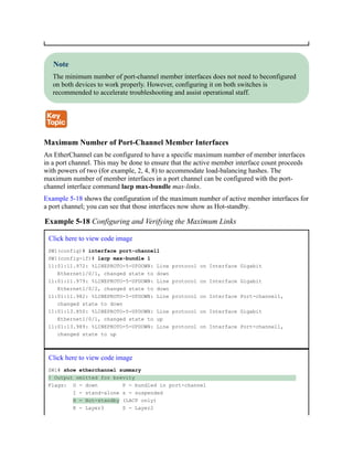 Note
The minimum number of port-channel member interfaces does not need to beconfigured
on both devices to work properly. However, configuring it on both switches is
recommended to accelerate troubleshooting and assist operational staff.
Maximum Number of Port-Channel Member Interfaces
An EtherChannel can be configured to have a specific maximum number of member interfaces
in a port channel. This may be done to ensure that the active member interface count proceeds
with powers of two (for example, 2, 4, 8) to accommodate load-balancing hashes. The
maximum number of member interfaces in a port channel can be configured with the port-
channel interface command lacp max-bundle max-links.
Example 5-18 shows the configuration of the maximum number of active member interfaces for
a port channel; you can see that those interfaces now show as Hot-standby.
Example 5-18 Configuring and Verifying the Maximum Links
Click here to view code image
SW1(config)# interface port-channel1
SW1(config-if)# lacp max-bundle 1
11:01:11.972: %LINEPROTO-5-UPDOWN: Line protocol on Interface Gigabit
Ethernet1/0/1, changed state to down
11:01:11.979: %LINEPROTO-5-UPDOWN: Line protocol on Interface Gigabit
Ethernet1/0/2, changed state to down
11:01:11.982: %LINEPROTO-5-UPDOWN: Line protocol on Interface Port-channel1,
changed state to down
11:01:13.850: %LINEPROTO-5-UPDOWN: Line protocol on Interface Gigabit
Ethernet1/0/1, changed state to up
11:01:13.989: %LINEPROTO-5-UPDOWN: Line protocol on Interface Port-channel1,
changed state to up
Click here to view code image
SW1# show etherchannel summary
! Output omitted for brevity
Flags: D - down P - bundled in port-channel
I - stand-alone s - suspended
H - Hot-standby (LACP only)
R - Layer3 S - Layer2
 