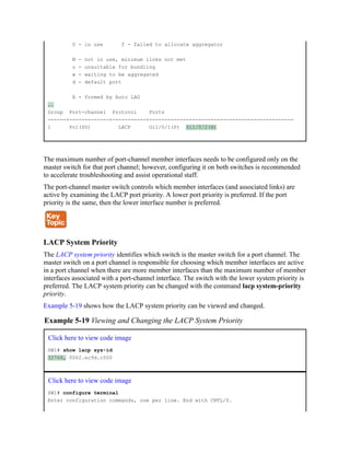U - in use f - failed to allocate aggregator
M - not in use, minimum links not met
u - unsuitable for bundling
w - waiting to be aggregated
d - default port
A - formed by Auto LAG
..
Group Port-channel Protocol Ports
------+-------------+-----------+-----------------------------------------------
1 Po1(SU) LACP Gi1/0/1(P) Gi1/0/2(H)
The maximum number of port-channel member interfaces needs to be configured only on the
master switch for that port channel; however, configuring it on both switches is recommended
to accelerate troubleshooting and assist operational staff.
The port-channel master switch controls which member interfaces (and associated links) are
active by examining the LACP port priority. A lower port priority is preferred. If the port
priority is the same, then the lower interface number is preferred.
LACP System Priority
The LACP system priority identifies which switch is the master switch for a port channel. The
master switch on a port channel is responsible for choosing which member interfaces are active
in a port channel when there are more member interfaces than the maximum number of member
interfaces associated with a port-channel interface. The switch with the lower system priority is
preferred. The LACP system priority can be changed with the command lacp system-priority
priority.
Example 5-19 shows how the LACP system priority can be viewed and changed.
Example 5-19 Viewing and Changing the LACP System Priority
Click here to view code image
SW1# show lacp sys-id
32768, 0062.ec9d.c500
Click here to view code image
SW1# configure terminal
Enter configuration commands, one per line. End with CNTL/Z.
 