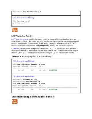 SW1(config)# lacp system-priority 1
Click here to view code image
SW1# show lacp sys-id
1, 0062.ec9d.c50
LACP Interface Priority
LACP interface priority enables the master switch to choose which member interfaces are
active in a port channel when there are more member interfaces than the maximum number of
member interfaces for a port channel. A port with a lower port priority is preferred. The
interface configuration command lacp port-priority priority sets the interface priority.
Example 5-20 changes the port priority on SW1 for Gi1/0/2 so that it is the most preferred
interface when the LACP maximum link has been set to 1. SW1 is the master switch for port
channel 1, the Gi1/0/2 interface becomes active, and port Gi1/0/1 becomes Hot-standby.
Example 5-20 Changing the LACP Port Priority
Click here to view code image
SW1# show etherchannel summary | b Group
Group Port-channel Protocol Ports
------+-------------+-----------+-----------------------------------------------
1 Po1(SU) LACP Gi1/0/1(P) Gi1/0/2(H)
Click here to view code image
SW1(config)# interface gi1/0/2
SW1(config-if)# lacp port-priority 1
SW1# show etherchannel summary | b Group
Group Port-channel Protocol Ports
------+-------------+-----------+-----------------------------------------------
1 Po1(SU) LACP Gi1/0/1(H) Gi1/0/2(P)
Troubleshooting EtherChannel Bundles
 
