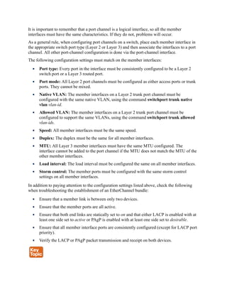 It is important to remember that a port channel is a logical interface, so all the member
interfaces must have the same characteristics. If they do not, problems will occur.
As a general rule, when configuring port channels on a switch, place each member interface in
the appropriate switch port type (Layer 2 or Layer 3) and then associate the interfaces to a port
channel. All other port-channel configuration is done via the port-channel interface.
The following configuration settings must match on the member interfaces:
Port type: Every port in the interface must be consistently configured to be a Layer 2
switch port or a Layer 3 routed port.
Port mode: All Layer 2 port channels must be configured as either access ports or trunk
ports. They cannot be mixed.
Native VLAN: The member interfaces on a Layer 2 trunk port channel must be
configured with the same native VLAN, using the command switchport trunk native
vlan vlan-id.
Allowed VLAN: The member interfaces on a Layer 2 trunk port channel must be
configured to support the same VLANs, using the command switchport trunk allowed
vlan-ids.
Speed: All member interfaces must be the same speed.
Duplex: The duplex must be the same for all member interfaces.
MTU: All Layer 3 member interfaces must have the same MTU configured. The
interface cannot be added to the port channel if the MTU does not match the MTU of the
other member interfaces.
Load interval: The load interval must be configured the same on all member interfaces.
Storm control: The member ports must be configured with the same storm control
settings on all member interfaces.
In addition to paying attention to the configuration settings listed above, check the following
when troubleshooting the establishment of an EtherChannel bundle:
Ensure that a member link is between only two devices.
Ensure that the member ports are all active.
Ensure that both end links are statically set to on and that either LACP is enabled with at
least one side set to active or PAgP is enabled with at least one side set to desirable.
Ensure that all member interface ports are consistently configured (except for LACP port
priority).
Verify the LACP or PAgP packet transmission and receipt on both devices.
 
