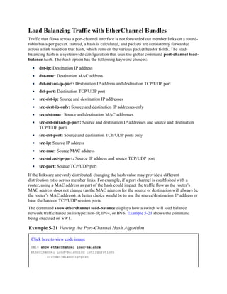 Load Balancing Traffic with EtherChannel Bundles
Traffic that flows across a port-channel interface is not forwarded out member links on a round-
robin basis per packet. Instead, a hash is calculated, and packets are consistently forwarded
across a link based on that hash, which runs on the various packet header fields. The load-
balancing hash is a systemwide configuration that uses the global command port-channel load-
balance hash. The hash option has the following keyword choices:
dst-ip: Destination IP address
dst-mac: Destination MAC address
dst-mixed-ip-port: Destination IP address and destination TCP/UDP port
dst-port: Destination TCP/UDP port
src-dst-ip: Source and destination IP addresses
src-dest-ip-only: Source and destination IP addresses only
src-dst-mac: Source and destination MAC addresses
src-dst-mixed-ip-port: Source and destination IP addresses and source and destination
TCP/UDP ports
src-dst-port: Source and destination TCP/UDP ports only
src-ip: Source IP address
src-mac: Source MAC address
src-mixed-ip-port: Source IP address and source TCP/UDP port
src-port: Source TCP/UDP port
If the links are unevenly distributed, changing the hash value may provide a different
distribution ratio across member links. For example, if a port channel is established with a
router, using a MAC address as part of the hash could impact the traffic flow as the router’s
MAC address does not change (as the MAC address for the source or destination will always be
the router’s MAC address). A better choice would be to use the source/destination IP address or
base the hash on TCP/UDP session ports.
The command show etherchannel load-balance displays how a switch will load balance
network traffic based on its type: non-IP, IPv4, or IPv6. Example 5-21 shows the command
being executed on SW1.
Example 5-21 Viewing the Port-Channel Hash Algorithm
Click here to view code image
SW1# show etherchannel load-balance
EtherChannel Load-Balancing Configuration:
src-dst-mixed-ip-port
 