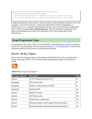 EtherChannel Load-Balancing Addresses Used Per-Protocol:
Non-IP: Source XOR Destination MAC address
IPv4: Source XOR Destination IP address and TCP/UDP (layer-4) port number
IPv6: Source XOR Destination IP address and TCP/UDP (layer-4) port number
Another critical point is that a hash is a binary function, so links should be in powers of two (for
example, 2, 4, 8), to be consistent. A three-port EtherChannel will not load balance as
effectively as a two- or four-port EtherChannel. The best was to view the load of eachmember
link is with the command show etherchannel port. The link utilization is displayed in hex
under Load and displays the relative link utilization to the other member links of the
EtherChannel.
Exam Preparation Tasks
As mentioned in the section “How to Use This Book” in the Introduction, you have a couple of
choices for exam preparation: the exercises here, Chapter 30, “Final Preparation,” and the exam
simulation questions in the Pearson Test Prep Software Online.
Review All Key Topics
Review the most important topics in the chapter, noted with the Key Topic icon in the outer
margin of the page. Table 5-5 lists these key topics and the page number on which each is
found.
Table 5-5 Key Topics for Chapter 5
Key Topic Element Description Page
Section VLAN Trunking Protocol (VTP) 94
Paragraph VTP revision reset 99
Paragraph Dynamic Trunking Protocol (DTP) 99
Paragraph Disabling DTP 101
Section PAgP port modes 104
Section LACP port modes 104
Section EtherChannel configuration 105
Section Minimum number of port-channel member interfaces 113
Section Maximum number of port-channel member interfaces 114
 