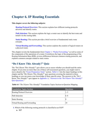 Chapter 6. IP Routing Essentials
This chapter covers the following subjects:
Routing Protocol Overview: This section explains how different routing protocols
advertise and identify routes.
Path Selection: This section explains the logic a router uses to identify the best route and
install it in the routing table.
Static Routing: This section provides a brief overview of fundamental static route
concepts.
Virtual Routing and Forwarding: This section explains the creation of logical routers on
a physical router.
This chapter revisits the fundamentals from Chapter 1, “Packet Forwarding,” as well as some of
the components of the operations of a router. It reinforces the logic of the programming of the
Routing Information Base (RIB), reviews differences between common routing protocols, and
explains common concepts related to static routes.
“Do I Know This Already?” Quiz
The “Do I Know This Already?” quiz allows you to assess whether you should read the entire
chapter. If you miss no more than one of these self-assessment questions, you might want to
move ahead to the “Exam Preparation Tasks” section. Table 6-1 lists the major headings in this
chapter and the “Do I Know This Already?” quiz questions covering the material in those
headings so you can assess your knowledge of these specific areas. The answers to the “Do I
Know This Already?” quiz appear in Appendix A, “Answers to the ‘Do I Know This Already?’
Quiz Questions.”
Table 6-1 “Do I Know This Already?” Foundation Topics Section-to-Question Mapping
Foundation Topics Section Questions
Routing Protocol Overview 1–5
Path Selection 6–8
Static Routing 9
Virtual Routing and Forwarding 10
1. Which of the following routing protocols is classified as an EGP?
a. RIP
 