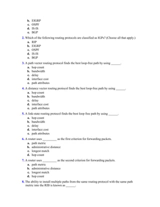 b. EIGRP
c. OSPF
d. IS-IS
e. BGP
2. Which of the following routing protocols are classified as IGPs? (Choose all that apply.)
a. RIP
b. EIGRP
c. OSPF
d. IS-IS
e. BGP
3. A path vector routing protocol finds the best loop-free path by using ______.
a. hop count
b. bandwidth
c. delay
d. interface cost
e. path attributes
4. A distance vector routing protocol finds the best loop-free path by using ______.
a. hop count
b. bandwidth
c. delay
d. interface cost
e. path attributes
5. A link-state routing protocol finds the best loop free path by using ______.
a. hop count
b. bandwidth
c. delay
d. interface cost
e. path attributes
6. A router uses _________ as the first criterion for forwarding packets.
a. path metric
b. administrative distance
c. longest match
d. hop count
7. A router uses _________ as the second criterion for forwarding packets.
a. path metric
b. administrative distance
c. longest match
d. hop count
8. The ability to install multiple paths from the same routing protocol with the same path
metric into the RIB is known as ______.
 