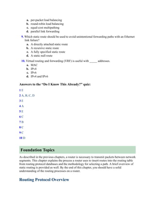 a. per-packet load balancing
b. round-robin load balancing
c. equal-cost multipathing
d. parallel link forwarding
9. Which static route should be used to avoid unintentional forwarding paths with an Ethernet
link failure?
a. A directly attached static route
b. A recursive static route
c. A fully specified static route
d. A static null route
10. Virtual routing and forwarding (VRF) is useful with _____ addresses.
a. MAC
b. IPv4
c. IPv6
d. IPv4 and IPv6
Answers to the “Do I Know This Already?” quiz:
1 E
2 A, B, C, D
3 E
4 A
5 E
6 C
7 B
8 C
9 C
10 D
Foundation Topics
As described in the previous chapters, a router is necessary to transmit packets between network
segments. This chapter explains the process a router uses to insert routes into the routing table
from routing protocol databases and the methodology for selecting a path. A brief overview of
static routing is provided as well. By the end of this chapter, you should have a solid
understanding of the routing processes on a router.
Routing Protocol Overview
 