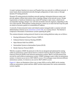 A router’s primary function is to move an IP packet from one network to a different network. A
router learns about nonattached networks through configuration of static routes or through
dynamic IP routing protocols.
Dynamic IP routing protocols distribute network topology information between routers and
provide updates without intervention when a topology change in the network occurs. Design
requirements or hardware limitations may restrict IP routing to static routes, which do not
accommodate topology changes very well and can burden network engineers, depending on the
size of the network. With dynamic routing protocols, routers try to select the best loop-free path
on which to forward a packet to its destination IP address.
A network of interconnected routers and related systems managed under a common network
administration is known as an autonomous system (AS), or a routing domain. The Internet is
composed of thousands of autonomous systems spanning the globe.
The common dynamic routing protocols found on most routing platforms today are as follows:
Routing Information Protocol Version 2 (RIPv2)
Enhanced Interior Gateway Routing (EIGRP)
Open Shortest Path First (OSPF)
Intermediate System-to-Intermediate System (IS-IS)
Border Gateway Protocol (BGP)
With the exception of BGP, the protocols in this list are designed and optimized for routing
within an autonomous system and are known as Interior Gateway Protocols (IGPs). Exterior
Gateway Protocols (EGPs) route between autonomous systems. BGP is an EGP protocol but
can also be used within an autonomous system. If BGP exchanges routes within an autonomous
system, it is known as an interior BGP (iBGP) session. If it exchanges routes between different
autonomous systems, it is known as an exterior BGP (eBGP) session.
Figure 6-1 shows an illustration of how one or many IGPs as well as iBGP can be running
within an autonomous system and how eBGP sessions interconnect the various autonomous
systems together.
 