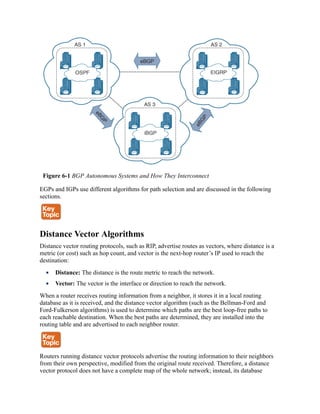 Figure 6-1 BGP Autonomous Systems and How They Interconnect
EGPs and IGPs use different algorithms for path selection and are discussed in the following
sections.
Distance Vector Algorithms
Distance vector routing protocols, such as RIP, advertise routes as vectors, where distance is a
metric (or cost) such as hop count, and vector is the next-hop router’s IP used to reach the
destination:
Distance: The distance is the route metric to reach the network.
Vector: The vector is the interface or direction to reach the network.
When a router receives routing information from a neighbor, it stores it in a local routing
database as it is received, and the distance vector algorithm (such as the Bellman-Ford and
Ford-Fulkerson algorithms) is used to determine which paths are the best loop-free paths to
each reachable destination. When the best paths are determined, they are installed into the
routing table and are advertised to each neighbor router.
Routers running distance vector protocols advertise the routing information to their neighbors
from their own perspective, modified from the original route received. Therefore, a distance
vector protocol does not have a complete map of the whole network; instead, its database
 