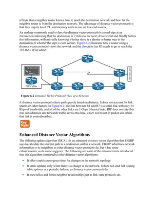 reflects that a neighbor router knows how to reach the destination network and how far the
neighbor router is from the destination network. The advantage of distance vector protocols is
that they require less CPU and memory and can run on low-end routers.
An analogy commonly used to describe distance vector protocols is a road sign at an
intersection indicating that the destination is 2 miles to the west; drivers trust and blindly follow
this information, without really knowing whether there is a shorter or better way to the
destination or whether the sign is even correct. Figure 6-2 illustrates how a router using a
distance vector protocol views the network and the direction that R3 needs to go to reach the
192.168.1.0/24 subnet.
Figure 6-2 Distance Vector Protocol View of a Network
A distance vector protocol selects paths purely based on distance. It does not account for link
speeds or other factors. In Figure 6-2, the link between R1 and R7 is a serial link with only 64
Kbps of bandwidth, and all of the other links are 1 Gbps Ethernet links. RIP does not take this
into consideration and forwards traffic across this link, which will result in packet loss when
that link is oversubscribed.
Enhanced Distance Vector Algorithms
The diffusing update algorithm (DUAL) is an enhanced distance vector algorithm that EIGRP
uses to calculate the shortest path to a destination within a network. EIGRP advertises network
information to its neighbors as other distance vector protocols do, but it has some
enhancements, as its name suggests. The following are some of the enhancements introduced
into this algorithm compared to other distance vector algorithms:
It offers rapid convergence time for changes in the network topology.
It sends updates only when there is a change in the network. It does not send full routing
table updates in a periodic fashion, as distance vector protocols do.
It uses hellos and forms neighbor relationships just as link-state protocols do.
 