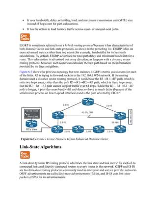It uses bandwidth, delay, reliability, load, and maximum transmission unit (MTU) size
instead of hop count for path calculations.
It has the option to load balance traffic across equal- or unequal-cost paths.
EIGRP is sometimes referred to as a hybrid routing protocol because it has characteristics of
both distance vector and link-state protocols, as shown in the preceding list. EIGRP relies on
more advanced metrics other than hop count (for example, bandwidth) for its best-path
calculations. By default, EIGRP advertises the total path delay and minimum bandwidth for a
route. This information is advertised out every direction, as happens with a distance vector
routing protocol; however, each router can calculate the best path based on the information
provided by its direct neighbors.
Figure 6-3 shows the previous topology but now includes EIGRP’s metric calculations for each
of the links. R3 is trying to forward packets to the 192.168.1.0/24 network. If the routing
domain used a distance vector routing protocol, it would take the R3→R1→R7 path, which is
only two hops away, rather than the path R3→R1→R2→R7 path, which is three hops away.
But the R3→R1→R7 path cannot support traffic over 64 kbps. While the R3→R1→R2→R7
path is longer, it provides more bandwidth and does not have as much delay (because of the
serialization process on lower-speed interfaces) and is the path selected by EIGRP.
Figure 6-3 Distance Vector Protocol Versus Enhanced Distance Vector
Link-State Algorithms
A link-state dynamic IP routing protocol advertises the link state and link metric for each of its
connected links and directly connected routers to every router in the network. OSPF and IS-IS
are two link-state routing protocols commonly used in enterprise and service provider networks.
OSPF advertisements are called link-state advertisements (LSAs), and IS-IS uses link-state
packets (LSPs) for its advertisements.
 