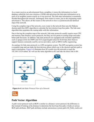 As a router receives an advertisement from a neighbor, it stores the information in a local
database called the link-state database (LSDB) and advertises the link-state information on to
each of its neighbor routers exactly as it was received. The link-state information is essentially
flooded throughout the network, unchanged, from router to router, just as the originating router
advertised it. This allows all the routers in the network to have a synchronized and identical
map of the network.
Using the complete map of the network, every router in the network then runs the Dijkstra
shortest path first (SPF) algorithm to calculate the best shortest loop-free paths. The link-state
algorithm then populates the routing table with this information.
Due to having the complete map of the network, link-state protocols usually require more CPU
and memory than distance vector protocols, but they are less prone to routing loops and make
better path decisions. In addition, link-state protocols are equipped with extended capabilities
such as opaque LSAs for OSPF and TLVs (type/length/value) for IS-IS that allow them to
support features commonly used by service providers, such as MPLS traffic engineering.
An analogy for link-state protocols is a GPS navigation system. The GPS navigation system has
a complete map and can make the best decision about which way is the shortest and best path to
reach a destination. Figure 6-4 illustrates how R3 would view the network to reach the
192.168.1.0/24 subnet. R1 will use the same algorithm as R3 and take the direct link to R4.
Figure 6-4 Link-State Protocol View of a Network
Path Vector Algorithm
A path vector protocol such as BGP is similar to a distance vector protocol; the difference is
that instead of looking at the distance to determine the best loop-free path, it looks at various
BGP path attributes. BGP path attributes include autonomous system path (AS_Path), multi-exit
 