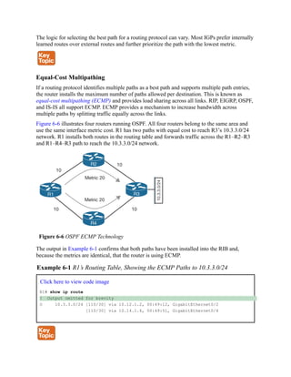 The logic for selecting the best path for a routing protocol can vary. Most IGPs prefer internally
learned routes over external routes and further prioritize the path with the lowest metric.
Equal-Cost Multipathing
If a routing protocol identifies multiple paths as a best path and supports multiple path entries,
the router installs the maximum number of paths allowed per destination. This is known as
equal-cost multipathing (ECMP) and provides load sharing across all links. RIP, EIGRP, OSPF,
and IS-IS all support ECMP. ECMP provides a mechanism to increase bandwidth across
multiple paths by splitting traffic equally across the links.
Figure 6-6 illustrates four routers running OSPF. All four routers belong to the same area and
use the same interface metric cost. R1 has two paths with equal cost to reach R3’s 10.3.3.0/24
network. R1 installs both routes in the routing table and forwards traffic across the R1–R2–R3
and R1–R4–R3 path to reach the 10.3.3.0/24 network.
Figure 6-6 OSPF ECMP Technology
The output in Example 6-1 confirms that both paths have been installed into the RIB and,
because the metrics are identical, that the router is using ECMP.
Example 6-1 R1’s Routing Table, Showing the ECMP Paths to 10.3.3.0/24
Click here to view code image
R1# show ip route
! Output omitted for brevity
O 10.3.3.0/24 [110/30] via 10.12.1.2, 00:49:12, GigabitEthernet0/2
[110/30] via 10.14.1.4, 00:49:51, GigabitEthernet0/4
 