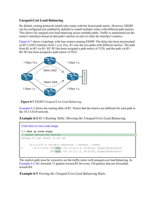 Unequal-Cost Load Balancing
By default, routing protocols install only routes with the lowest path metric. However, EIGRP
can be configured (not enabled by default) to install multiple routes with different path metrics.
This allows for unequal-cost load balancing across multiple paths. Traffic is transmitted out the
router’s interfaces based on that path’s metrics in ratio to other the interface’s metrics.
Figure 6-7 shows a topology with four routers running EIGRP. The delay has been incremented
on R1’s Gi0/2 interface from 1 μ to 10 μ. R1 sees the two paths with different metrics. The path
from R1 to R3 via R1–R2–R3 has been assigned a path metric of 3328, and the path via R1–
R4–R3 has been assigned a path metric of 5632.
Figure 6-7 EIGRP Unequal-Cost Load Balancing
Example 6-2 shows the routing table of R1. Notice that the metrics are different for each path to
the 10.3.3.0/24 network.
Example 6-2 R1’s Routing Table, Showing the Unequal-Cost Load Balancing
Click here to view code image
R1# show ip route eigrp
! Output omitted for brevity
Gateway of last resort is not set
10.0.0.0/8 is variably subnetted, 7 subnets, 2 masks
D 10.3.3.0/24 [90/3328] via 10.14.1.4, 00:00:02, GigabitEthernet0/4
[90/5632] via 10.12.1.2, 00:00:02, GigabitEthernet0/2
The explicit path must be viewed to see the traffic ratios with unequal-cost load balancing. In
Example 6-3, R1 forwards 71 packets toward R2 for every 120 packets that are forwarded
toward R4.
Example 6-3 Viewing the Unequal-Cost Load Balancing Ratio
 