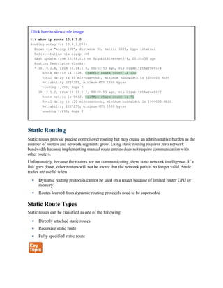 Click here to view code image
R1# show ip route 10.3.3.0
Routing entry for 10.3.3.0/24
Known via "eigrp 100", distance 90, metric 3328, type internal
Redistributing via eigrp 100
Last update from 10.14.1.4 on GigabitEthernet0/4, 00:00:53 ago
Routing Descriptor Blocks:
* 10.14.1.4, from 10.14.1.4, 00:00:53 ago, via GigabitEthernet0/4
Route metric is 3328, traffic share count is 120
Total delay is 30 microseconds, minimum bandwidth is 1000000 Kbit
Reliability 255/255, minimum MTU 1500 bytes
Loading 1/255, Hops 2
10.12.1.2, from 10.12.1.2, 00:00:53 ago, via GigabitEthernet0/2
Route metric is 5632, traffic share count is 71
Total delay is 120 microseconds, minimum bandwidth is 1000000 Kbit
Reliability 255/255, minimum MTU 1500 bytes
Loading 1/255, Hops 2
Static Routing
Static routes provide precise control over routing but may create an administrative burden as the
number of routers and network segments grow. Using static routing requires zero network
bandwidth because implementing manual route entries does not require communication with
other routers.
Unfortunately, because the routers are not communicating, there is no network intelligence. If a
link goes down, other routers will not be aware that the network path is no longer valid. Static
routes are useful when
Dynamic routing protocols cannot be used on a router because of limited router CPU or
memory
Routes learned from dynamic routing protocols need to be superseded
Static Route Types
Static routes can be classified as one of the following:
Directly attached static routes
Recursive static route
Fully specified static route
 