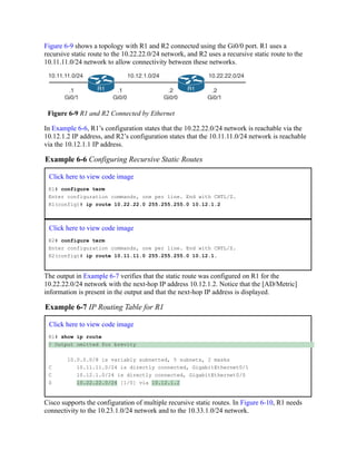 Figure 6-9 shows a topology with R1 and R2 connected using the Gi0/0 port. R1 uses a
recursive static route to the 10.22.22.0/24 network, and R2 uses a recursive static route to the
10.11.11.0/24 network to allow connectivity between these networks.
Figure 6-9 R1 and R2 Connected by Ethernet
In Example 6-6, R1’s configuration states that the 10.22.22.0/24 network is reachable via the
10.12.1.2 IP address, and R2’s configuration states that the 10.11.11.0/24 network is reachable
via the 10.12.1.1 IP address.
Example 6-6 Configuring Recursive Static Routes
Click here to view code image
R1# configure term
Enter configuration commands, one per line. End with CNTL/Z.
R1(config)# ip route 10.22.22.0 255.255.255.0 10.12.1.2
Click here to view code image
R2# configure term
Enter configuration commands, one per line. End with CNTL/Z.
R2(config)# ip route 10.11.11.0 255.255.255.0 10.12.1.
The output in Example 6-7 verifies that the static route was configured on R1 for the
10.22.22.0/24 network with the next-hop IP address 10.12.1.2. Notice that the [AD/Metric]
information is present in the output and that the next-hop IP address is displayed.
Example 6-7 IP Routing Table for R1
Click here to view code image
R1# show ip route
! Output omitted for brevity
10.0.0.0/8 is variably subnetted, 5 subnets, 2 masks
C 10.11.11.0/24 is directly connected, GigabitEthernet0/1
C 10.12.1.0/24 is directly connected, GigabitEthernet0/0
S 10.22.22.0/24 [1/0] via 10.12.1.2
Cisco supports the configuration of multiple recursive static routes. In Figure 6-10, R1 needs
connectivity to the 10.23.1.0/24 network and to the 10.33.1.0/24 network.
 