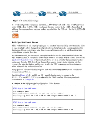 Figure 6-10 Multi-Hop Topology
R1 could configure the static route for the 10.33.33.0/24 network with a next-hop IP address as
either 10.12.1.2 or 10.23.1.3. If R1 configured the static route with the 10.23.1.3 next-hop IP
address, the router performs a second lookup when building the CEF entry for the 10.33.33.0/24
network.
Fully Specified Static Routes
Static route recursion can simplify topologies if a link fails because it may allow the static route
to stay installed while it changes to a different outbound interface in the same direction as the
destination. However, problems arise if the recursive lookup resolves to a different interface
pointed in the opposite direction.
To correct this issue, the static route configuration should use the outbound interface and the
next-hop IP address. A static route with both an interface and a next-hop IP address is known as
a fully specified static route. If the interface listed is not in an up state, the router removes the
static route from the RIB. Specifying the next-hop address along with the physical interface
removes the recursive lookup and does not involve the ARP processing problems that occur
when using only the outbound interface.
Fully specified static routes are configured with the command ip route network subnet-mask
interface-id next-hop-ip.
Revisiting Figure 6-9, R1 and R2 use fully specified static routes to connect to the
10.11.11.0/24 and 10.22.22.0/24 networks using the Gi0/0 interface. The configuration is
demonstrated in Example 6-8.
Example 6-8 Configuring Fully Specified Static Routes
Click here to view code image
R1# configure term
Enter configuration commands, one per line. End with CNTL/Z.
R1(config)# ip route 10.22.22.0 255.255.255.0 GigabitEthernet0/0 10.12.1.2
Click here to view code image
R2# configure term
Enter configuration commands, one per line. End with CNTL/Z.
R2(config)# ip route 10.11.11.0 255.255.255.0 GigabitEthernet0/0 10.12.1.
 