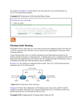The output in Example 6-9 verifies that R1 can only reach the 10.22.22.0/24 network via
10.12.1.2 from the Gi0/0 interface.
Example 6-9 Verifying the Fully Specified Static Route
Click here to view code image
R1# show ip route
! Output omitted for brevity
10.0.0.0/8 is variably subnetted, 5 subnets, 2 masks
C 10.11.11.0/24 is directly connected, GigabitEthernet0/1
C 10.12.1.0/24 is directly connected, GigabitEthernet0/0
S 10.22.22.0/24 [1/0] via 10.12.1.2, GigabitEthernet0/0
Floating Static Routing
The default AD on a static route is 1, but a static route can be configured with an AD value of 1
to 255 for a specific route. The AD is set on a static route by appending the AD as part of the
command structure.
Using a floating static route is a common technique for providing backup connectivity for
prefixes learned via dynamic routing protocols. A floating static route is configured with an AD
higher than that of the primary route. Because the AD is higher than that of the primary route, it
is installed in the RIB only when the primary route is withdrawn.
In Figure 6-11, R1 and R2 are configured with two links. The 10.12.1.0/24 transit network is
preferred to the 10.12.2.0/24 network.
Figure 6-11 Floating Static Route Topology
Example 6-10 shows the configuration of the floating static route on R1, and R2 would be
configured similarly. The static route using the Ethernet link (10.12.1.0/24) has an AD of 10,
and the serial link (10.12.2.0/24) has an AD set to 210.
Example 6-10 Configuring the Floating Static Route for R1
 