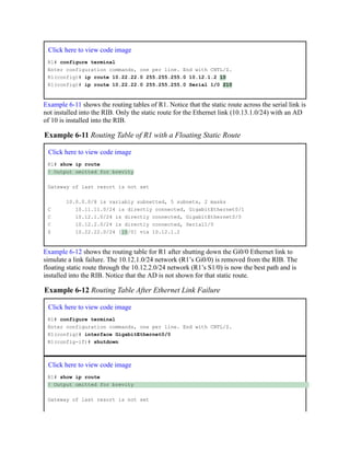 Click here to view code image
R1# configure terminal
Enter configuration commands, one per line. End with CNTL/Z.
R1(config)# ip route 10.22.22.0 255.255.255.0 10.12.1.2 10
R1(config)# ip route 10.22.22.0 255.255.255.0 Serial 1/0 210
Example 6-11 shows the routing tables of R1. Notice that the static route across the serial link is
not installed into the RIB. Only the static route for the Ethernet link (10.13.1.0/24) with an AD
of 10 is installed into the RIB.
Example 6-11 Routing Table of R1 with a Floating Static Route
Click here to view code image
R1# show ip route
! Output omitted for brevity
Gateway of last resort is not set
10.0.0.0/8 is variably subnetted, 5 subnets, 2 masks
C 10.11.11.0/24 is directly connected, GigabitEthernet0/1
C 10.12.1.0/24 is directly connected, GigabitEthernet0/0
C 10.12.2.0/24 is directly connected, Serial1/0
S 10.22.22.0/24 [10/0] via 10.12.1.2
Example 6-12 shows the routing table for R1 after shutting down the Gi0/0 Ethernet link to
simulate a link failure. The 10.12.1.0/24 network (R1’s Gi0/0) is removed from the RIB. The
floating static route through the 10.12.2.0/24 network (R1’s S1/0) is now the best path and is
installed into the RIB. Notice that the AD is not shown for that static route.
Example 6-12 Routing Table After Ethernet Link Failure
Click here to view code image
R1# configure terminal
Enter configuration commands, one per line. End with CNTL/Z.
R1(config)# interface GigabitEthernet0/0
R1(config-if)# shutdown
Click here to view code image
R1# show ip route
! Output omitted for brevity
Gateway of last resort is not set
 
