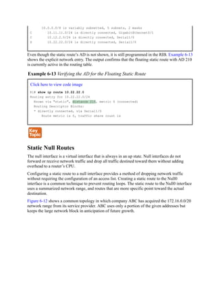 10.0.0.0/8 is variably subnetted, 5 subnets, 2 masks
C 10.11.11.0/24 is directly connected, GigabitEthernet0/1
C 10.12.2.0/24 is directly connected, Serial1/0
S 10.22.22.0/24 is directly connected, Serial1/0
Even though the static route’s AD is not shown, it is still programmed in the RIB. Example 6-13
shows the explicit network entry. The output confirms that the floating static route with AD 210
is currently active in the routing table.
Example 6-13 Verifying the AD for the Floating Static Route
Click here to view code image
R1# show ip route 10.22.22.0
Routing entry for 10.22.22.0/24
Known via "static", distance 210, metric 0 (connected)
Routing Descriptor Blocks:
* directly connected, via Serial1/0
Route metric is 0, traffic share count is
Static Null Routes
The null interface is a virtual interface that is always in an up state. Null interfaces do not
forward or receive network traffic and drop all traffic destined toward them without adding
overhead to a router’s CPU.
Configuring a static route to a null interface provides a method of dropping network traffic
without requiring the configuration of an access list. Creating a static route to the Null0
interface is a common technique to prevent routing loops. The static route to the Null0 interface
uses a summarized network range, and routes that are more specific point toward the actual
destination.
Figure 6-12 shows a common topology in which company ABC has acquired the 172.16.0.0/20
network range from its service provider. ABC uses only a portion of the given addresses but
keeps the large network block in anticipation of future growth.
 